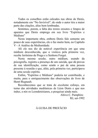 Todos os conselhos estão calcados nas obras de Denis,
notadamente em “No Invisível”, de onde o autor tira a maior
parte das citações, alias bem lembradas.
Sentimos, porem, a falta dos textos enxutos e limpos de
aparatos que Denis emprega em seu livro “Espíritos e
Médiuns”
Nesta importante obra, embora Denis fale somente um
pouco de suas experiências, ele o faz muito bem, no Capítulo
V - A Análise da Mediunidade.
Ali ele nos diz de notável experiência em que uma
médium desconhecida, que o visitava pela primeira vez,
recebe Jerônimo de Praga e a Senhora Forget.
Nesta mesma sessão, outro médium, usando da
psicografia, registra a presença de um suicida, que dá provas
de sua identificação, como sendo o pai de uma pessoa
presente à reunião e que, aliás, pela primeira vez, participava
de urna sessão espírita.
Enfim, "Espíritos e Médiuns" poderia ter contribuído, e
muito, para o enriquecimento das observações do livro de
Henri Regnault.
Reconhecemos que se trata de excelente esforço, em
torno das atividades mediúnicas de Léon Denis e que nos
induz, a nós os Leondenisianos, a pesquisar ainda mais.
Altivo C. Pamphiro
RJ, set-1992

À GUISA DE PREFÁCIO

 