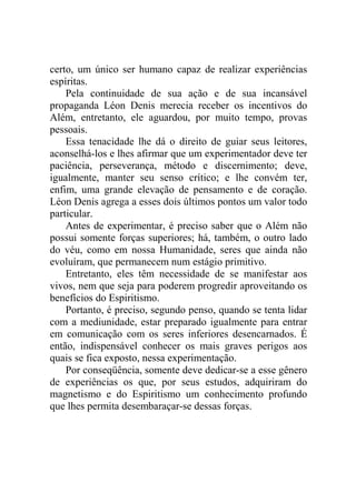 certo, um único ser humano capaz de realizar experiências
espíritas.
Pela continuidade de sua ação e de sua incansável
propaganda Léon Denis merecia receber os incentivos do
Além, entretanto, ele aguardou, por muito tempo, provas
pessoais.
Essa tenacidade lhe dá o direito de guiar seus leitores,
aconselhá-los e lhes afirmar que um experimentador deve ter
paciência, perseverança, método e discernimento; deve,
igualmente, manter seu senso crítico; e lhe convém ter,
enfim, uma grande elevação de pensamento e de coração.
Léon Denis agrega a esses dois últimos pontos um valor todo
particular.
Antes de experimentar, é preciso saber que o Além não
possui somente forças superiores; há, também, o outro lado
do véu, como em nossa Humanidade, seres que ainda não
evoluíram, que permanecem num estágio primitivo.
Entretanto, eles têm necessidade de se manifestar aos
vivos, nem que seja para poderem progredir aproveitando os
benefícios do Espiritismo.
Portanto, é preciso, segundo penso, quando se tenta lidar
com a mediunidade, estar preparado igualmente para entrar
em comunicação com os seres inferiores desencarnados. É
então, indispensável conhecer os mais graves perigos aos
quais se fica exposto, nessa experimentação.
Por conseqüência, somente deve dedicar-se a esse gênero
de experiências os que, por seus estudos, adquiriram do
magnetismo e do Espiritismo um conhecimento profundo
que lhes permita desembaraçar-se dessas forças.

 