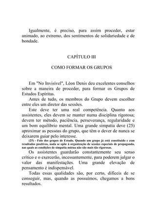 Igualmente, é preciso, para assim proceder, estar
animado, ao extremo, dos sentimentos de solidariedade e de
bondade.

CAPÍTULO III
COMO FORMAR OS GRUPOS

Em "No Invisível", Léon Denis deu excelentes conselhos
sobre a maneira de proceder, para formar os Grupos de
Estudos Espíritas.
Antes de tudo, os membros do Grupo devem escolher
entre eles um diretor das sessões.
Este deve ter uma real competência. Quanto aos
assistentes, eles devem se manter numa disciplina rigorosa;
devem ter método, paciência, perseverança, regularidade e
um bom equilíbrio mental. Uma grande simpatia deve (25)
aproximar as pessoas do grupo, que têm o dever de nunca se
deixarem guiar pelo interesse.
(25) - Falo dos grupos de Estudo. Quando um grupo já está constituído e com
resultados positivos, nada se opõe à organização de sessões especiais de propaganda,
nas quais as condições de simpatia mútua não são mais tão rigorosas.

Os assistentes guardarão constantemente seu senso
crítico e o exercerão, incessantemente, para poderem julgar o
valor das manifestações. Uma grande elevação de
pensamento é indispensável.
Todas essas qualidades são, por certo, difíceis de se
conseguir, mas, quando as possuímos, chegamos a bons
resultados.

 