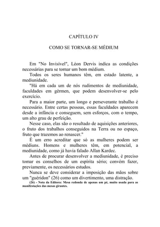 CAPÍTULO IV
COMO SE TORNAR-SE MÉDIUM

Em "No Invisível", Léon Dervis indica as condições
necessárias para se tornar um bom médium.
Todos os seres humanos têm, em estado latente, a
mediunidade.
"Há em cada um de nós rudimentos de mediunidade,
faculdades em gérmen, que podem desenvolver-se pelo
exercício.
Para a maior parte, um longo e perseverante trabalho é
necessário. Entre certas pessoas, essas faculdades aparecem
desde a infância e conseguem, sem esforços, com o tempo,
um alto grau de perfeição.
Nesse caso, elas são o resultado de aquisições anteriores,
o fruto dos trabalhos conseguidos na Terra ou no espaço,
fruto que trazemos ao renascer."
É um erro acreditar que só as mulheres podem ser
médiuns. Homens e mulheres têm, em potencial, a
mediunidade, como já havia falado Allan Kardec.
Antes de procurar desenvolver a mediunidade, é preciso
tomar os conselhos de um espírita sério; convém fazer,
previamente, os necessários estudos.
Nunca se deve considerar a imposição das mãos sobre
um "guéridon" (26) como um divertimento, uma distração.
(26) - Nota da Editora: Mesa redonda de apenas um pé, muito usada para as
manifestações das mesas girantes.

 