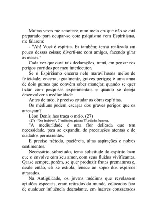 Muitas vezes me acontece, num meio em que não se está
preparado para ocupar-se core psiquismo nem Espiritismo,
me falarem:
- "Ah! Você é espírita. Eu também; tenho realizado um
pouco dessas coisas; diverti-me com amigos, fazendo girar
as mesas."
Cada vez que ouvi tais declarações, tremi, em pensar nos
perigos corridos por meu interlocutor.
Se o Espiritismo encerra nele maravilhosos meios de
felicidade, encerra, igualmente, graves perigos; é uma arma
de dois gumes que convém saber manejar, quando se quer
tratar com pesquisas experimentais e quando se deseja
desenvolver a mediunidade.
Antes de tudo, é preciso estudar as obras espíritas.
Os médiuns podem escapar dos graves perigos que os
ameaçam?
Léon Denis lhes traça o meio. (27)
(27) - "No Invisível", 7º milheiro, página 77, edição francesa.

"A mediunidade é uma flor delicada que tem
necessidade, para se expandir, de precauções atentas e de
cuidados permanentes.
E preciso método, paciência, altas aspirações e nobres
sentimentos.
Necessário, sobretudo, terna solicitude do espírito bom
que o envolve com seu amor, com seus fluidos vivificantes.
Quase sempre, porém, se quer produzir frutos prematuros e,
desde então, ela se estiola, fenece ao sopro dos espíritos
atrasados.
Na Antigüidade, os jovens médiuns que revelassem
aptidões especiais, eram retirados do mundo, colocados fora
de qualquer influência degradante, em lugares consagrados

 