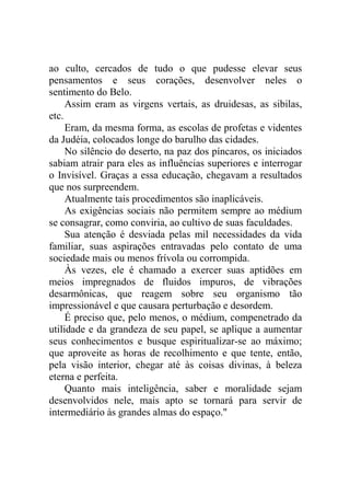 ao culto, cercados de tudo o que pudesse elevar seus
pensamentos e seus corações, desenvolver neles o
sentimento do Belo.
Assim eram as virgens vertais, as druidesas, as sibilas,
etc.
Eram, da mesma forma, as escolas de profetas e videntes
da Judéia, colocados longe do barulho das cidades.
No silêncio do deserto, na paz dos píncaros, os iniciados
sabiam atrair para eles as influências superiores e interrogar
o Invisível. Graças a essa educação, chegavam a resultados
que nos surpreendem.
Atualmente tais procedimentos são inaplicáveis.
As exigências sociais não permitem sempre ao médium
se consagrar, como conviria, ao cultivo de suas faculdades.
Sua atenção é desviada pelas mil necessidades da vida
familiar, suas aspirações entravadas pelo contato de uma
sociedade mais ou menos frívola ou corrompida.
Às vezes, ele é chamado a exercer suas aptidões em
meios impregnados de fluidos impuros, de vibrações
desarmônicas, que reagem sobre seu organismo tão
impressionável e que causara perturbação e desordem.
É preciso que, pelo menos, o médium, compenetrado da
utilidade e da grandeza de seu papel, se aplique a aumentar
seus conhecimentos e busque espiritualizar-se ao máximo;
que aproveite as horas de recolhimento e que tente, então,
pela visão interior, chegar até às coisas divinas, à beleza
eterna e perfeita.
Quanto mais inteligência, saber e moralidade sejam
desenvolvidos nele, mais apto se tornará para servir de
intermediário às grandes almas do espaço."

 