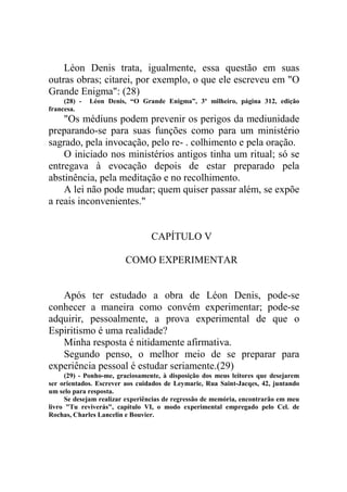 Léon Denis trata, igualmente, essa questão em suas
outras obras; citarei, por exemplo, o que ele escreveu em "O
Grande Enigma": (28)
(28) francesa.

Léon Denis, “O Grande Enigma”, 3º milheiro, página 312, edição

"Os médiuns podem prevenir os perigos da mediunidade
preparando-se para suas funções como para um ministério
sagrado, pela invocação, pelo re- . colhimento e pela oração.
O iniciado nos ministérios antigos tinha um ritual; só se
entregava à evocação depois de estar preparado pela
abstinência, pela meditação e no recolhimento.
A lei não pode mudar; quem quiser passar além, se expõe
a reais inconvenientes."

CAPÍTULO V
COMO EXPERIMENTAR

Após ter estudado a obra de Léon Denis, pode-se
conhecer a maneira como convém experimentar; pode-se
adquirir, pessoalmente, a prova experimental de que o
Espiritismo é uma realidade?
Minha resposta é nitidamente afirmativa.
Segundo penso, o melhor meio de se preparar para
experiência pessoal é estudar seriamente.(29)
(29) - Ponho-me, graciosamente, à disposição dos meus leitores que desejarem
ser orientados. Escrever aos cuidados de Leymarie, Rua Saint-Jacqes, 42, juntando
um selo para resposta.
Se desejam realizar experiências de regressão de memória, encontrarão em meu
livro "Tu reviverás", capítulo VI, o modo experimental empregado pelo Cel. de
Rochas, Charles Lancelin e Bouvier.

 