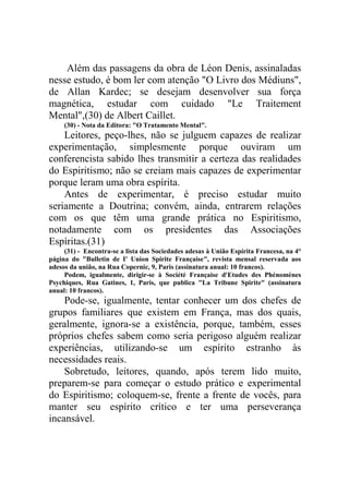 Além das passagens da obra de Léon Denis, assinaladas
nesse estudo, é bom ler com atenção "O Livro dos Médiuns",
de Allan Kardec; se desejam desenvolver sua força
magnética, estudar com cuidado "Le Traitement
Mental",(30) de Albert Caillet.
(30) - Nota da Editora: "O Tratamento Mental".

Leitores, peço-lhes, não se julguem capazes de realizar
experimentação, simplesmente porque ouviram um
conferencista sabido lhes transmitir a certeza das realidades
do Espiritismo; não se creiam mais capazes de experimentar
porque leram uma obra espírita.
Antes de experimentar, é preciso estudar muito
seriamente a Doutrina; convém, ainda, entrarem relações
com os que têm uma grande prática no Espiritismo,
notadamente com os presidentes das Associações
Espíritas.(31)
(31) - Encontra-se a lista das Sociedades adesas à União Espírita Francesa, na 4°
página do "Bulletin de I' Union Spirite Française", revista mensal reservada aos
adesos da união, na Rua Copernic, 9, Paris (assinatura anual: 10 francos).
Podem, igualmente, dirigir-se à Société Française d'Etudes des Phénomènes
Psychiques, Rua Gatines, 1, Paris, que publica "La Tribune Spirite" (assinatura
anual: 10 francos).

Pode-se, igualmente, tentar conhecer um dos chefes de
grupos familiares que existem em França, mas dos quais,
geralmente, ignora-se a existência, porque, também, esses
próprios chefes sabem como seria perigoso alguém realizar
experiências, utilizando-se um espírito estranho às
necessidades reais.
Sobretudo, leitores, quando, após terem lido muito,
preparem-se para começar o estudo prático e experimental
do Espiritismo; coloquem-se, frente a frente de vocês, para
manter seu espírito crítico e ter uma perseverança
incansável.

 