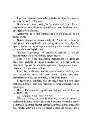 É preciso conhecer muito bem, todas as objeções, mesmo
as mais fáceis de refutação.
Quando uma única objeção for suscetível de explicar o
resultado de uma de suas experiências, não hesitem nunca
em rejeitar o fenômeno.
Apliquem, de forma implacável a regra que, de minha
parte, tracei:
Nunca interpretar como vindo do Além um fenômeno
que possa ser explicado por qualquer uma das objeções
apresentadas aos espíritas por aqueles que tentam demonstrar
a irrealidade do Espiritismo.
Quando começarem o estudo experimental, devem
igualmente, estar certos de não terem receio.
Com efeito, é profundamente perturbador se sentir em
presença, embora a invisibilidade, de um ser que se
manifesta, apesar de sabermos que seu corpo já está, a mais
ou menos tempo, na sepultura.
É preciso, realmente, ter coragem e muita confiança em
seus protetores invisíveis, para viver numa casa malassombrada como, por exemplo, o fez Léon Denis.
É necessário, também, não ter medo para ir a um lugar
mal-assombrado, com um médium, e fazer experiências de
tiptologia.
Ora, o Patriarca do Espiritismo não vacilou em fazê-lo,
em 1870. (32)
(32) - Ver páginas 20 a 22 e 32 a 34 deste livro.

Não se tratava, para ele, já espírita, de se convencer da
realidade do fato; num espírito de altruísmo, ele tinha, antes,
a intenção de tentar prestar serviço às pobres almas que, após
sua morte, estavam condicionadas depois de longos anos,

 