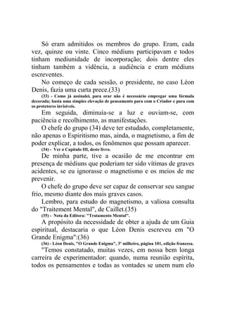 Só eram admitidos os membros do grupo. Eram, cada
vez, quinze ou vinte. Cinco médiuns participavam e todos
tinham mediunidade de incorporação; dois dentre eles
tinham também a vidência, a audiência e eram médiuns
escreventes.
No começo de cada sessão, o presidente, no caso Léon
Denis, fazia uma curta prece.(33)
(33) - Como já assinalei, para orar não é necessário empregar uma fórmula
decorada; basta uma simples elevação de pensamento para com o Criador e para com
os protetores invisíveis.

Em seguida, diminuía-se a luz e ouviam-se, com
paciência e recolhimento, as manifestações.
O chefe do grupo (34) deve ter estudado, completamente,
não apenas o Espiritismo mas, ainda, o magnetismo, a fim de
poder explicar, a todos, os fenômenos que possam aparecer.
(34) - Ver o Capítulo III, deste livro.

De minha parte, tive a ocasião de me encontrar em
presença de médiuns que poderiam ter sido vítimas de graves
acidentes, se eu ignorasse o magnetismo e os meios de me
prevenir.
O chefe do grupo deve ser capaz de conservar seu sangue
frio, mesmo diante dos mais graves casos.
Lembro, para estudo do magnetismo, a valiosa consulta
do "Traitement Mental", de Caillet.(35)
(35) - Nota da Editora: "Tratamento Mental".

A propósito da necessidade de obter a ajuda de um Guia
espiritual, destacaria o que Léon Denis escreveu em "O
Grande Enigma":(36)
(36) - Léon Denis, "O Grande Enigma", 3º milheiro, página 101, edição francesa.

"Temos constatado, muitas vezes, em nossa bem longa
carreira de experimentador: quando, numa reunião espírita,
todos os pensamentos e todas as vontades se unem num elo

 