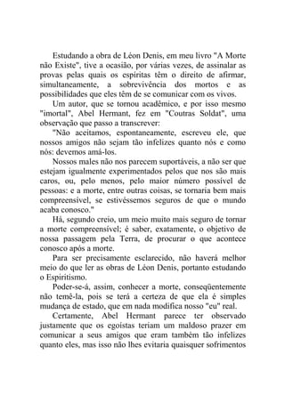 Estudando a obra de Léon Denis, em meu livro "A Morte
não Existe", tive a ocasião, por várias vezes, de assinalar as
provas pelas quais os espíritas têm o direito de afirmar,
simultaneamente, a sobrevivência dos mortos e as
possibilidades que eles têm de se comunicar com os vivos.
Um autor, que se tornou acadêmico, e por isso mesmo
"imortal", Abel Hermant, fez em "Coutras Soldat", uma
observação que passo a transcrever:
"Não aceitamos, espontaneamente, escreveu ele, que
nossos amigos não sejam tão infelizes quanto nós e como
nós: devemos amá-los.
Nossos males não nos parecem suportáveis, a não ser que
estejam igualmente experimentados pelos que nos são mais
caros, ou, pelo menos, pelo maior número possível de
pessoas: e a morte, entre outras coisas, se tornaria bem mais
compreensível, se estivéssemos seguros de que o mundo
acaba conosco."
Há, segundo creio, um meio muito mais seguro de tornar
a morte compreensível; é saber, exatamente, o objetivo de
nossa passagem pela Terra, de procurar o que acontece
conosco após a morte.
Para ser precisamente esclarecido, não haverá melhor
meio do que ler as obras de Léon Denis, portanto estudando
o Espiritismo.
Poder-se-á, assim, conhecer a morte, conseqüentemente
não temê-la, pois se terá a certeza de que ela é simples
mudança de estado, que em nada modifica nosso "eu" real.
Certamente, Abel Hermant parece ter observado
justamente que os egoístas teriam um maldoso prazer em
comunicar a seus amigos que eram também tão infelizes
quanto eles, mas isso não lhes evitaria quaisquer sofrimentos

 