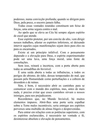 poderoso, numa convicção profunda; quando se dirigem para
Deus, pela prece, o socorro jamais falha.
Todas essas vontades reunidas constituem um feixe de
forças, uma arma segura contra o mal.
Ao apelo que se eleva ao Céu há sempre algum espírito
de escol que atende.
Esse espírito protetor, por um convite do alto, vem dirigir
nossos trabalhos, afastar os espíritos inferiores, só deixando
intervir aqueles cujas manifestações sejam úteis para eles ou
para os encarnados.
Existe aí um princípio infalível. Com o pensamento
depurado e a elevação para Deus, o espírita experimentador
pode ser uma luva, uma força moral, uma fonte de
consolações.
Sem isso, reinará a incerteza, com a porta aberta para
todas as armadilhas do Invisível.
É uma saída aberta a todas as influências, a todos os
perigos do abismo, do ódio, dessas tempestades do mal, que
passam pela Humanidade como perturbações e a cobrem de
desordem e de ruínas.
Sim, é bom, é necessário abrir os caminhos para se
comunicar com o mundo dos espíritos, mas, antes de mais
nada, é preciso evitar que esses caminhos sirvam a nossos
inimigos, para nos prejudicarem.
Recordemos que, no Mundo Invisível, há muitos
elementos impuros. Abrir-lhes uma porta seria espalhar
sobre a Terra males incontáveis; seria entregar aos espíritos
perversos uma multidão de almas frágeis e desprevenidas.
Para entrar em relações com as potências superiores, com
os espíritos esclarecidos, é necessário ter vontade e fé,
desinteresse absoluto e elevação de pensamentos.

 