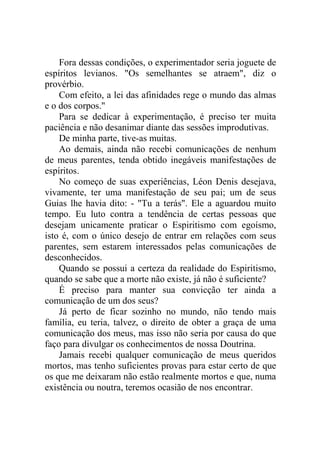 Fora dessas condições, o experimentador seria joguete de
espíritos levianos. "Os semelhantes se atraem", diz o
provérbio.
Com efeito, a lei das afinidades rege o mundo das almas
e o dos corpos."
Para se dedicar à experimentação, é preciso ter muita
paciência e não desanimar diante das sessões improdutivas.
De minha parte, tive-as muitas.
Ao demais, ainda não recebi comunicações de nenhum
de meus parentes, tenda obtido inegáveis manifestações de
espíritos.
No começo de suas experiências, Léon Denis desejava,
vivamente, ter uma manifestação de seu pai; um de seus
Guias lhe havia dito: - "Tu a terás". Ele a aguardou muito
tempo. Eu luto contra a tendência de certas pessoas que
desejam unicamente praticar o Espiritismo com egoísmo,
isto é, com o único desejo de entrar em relações com seus
parentes, sem estarem interessados pelas comunicações de
desconhecidos.
Quando se possui a certeza da realidade do Espiritismo,
quando se sabe que a morte não existe, já não é suficiente?
É preciso para manter sua convicção ter ainda a
comunicação de um dos seus?
Já perto de ficar sozinho no mundo, não tendo mais
família, eu teria, talvez, o direito de obter a graça de uma
comunicação dos meus, mas isso não seria por causa do que
faço para divulgar os conhecimentos de nossa Doutrina.
Jamais recebi qualquer comunicação de meus queridos
mortos, mas tenho suficientes provas para estar certo de que
os que me deixaram não estão realmente mortos e que, numa
existência ou noutra, teremos ocasião de nos encontrar.

 