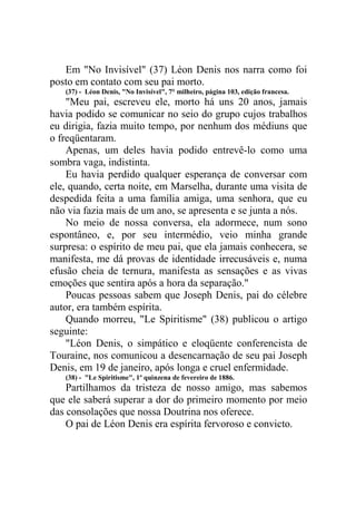 Em "No Invisível" (37) Léon Denis nos narra como foi
posto em contato com seu pai morto.
(37) - Léon Denis, "No Invisível", 7° milheiro, página 103, edição francesa.

"Meu pai, escreveu ele, morto há uns 20 anos, jamais
havia podido se comunicar no seio do grupo cujos trabalhos
eu dirigia, fazia muito tempo, por nenhum dos médiuns que
o freqüentaram.
Apenas, um deles havia podido entrevê-lo como uma
sombra vaga, indistinta.
Eu havia perdido qualquer esperança de conversar com
ele, quando, certa noite, em Marselha, durante uma visita de
despedida feita a uma família amiga, uma senhora, que eu
não via fazia mais de um ano, se apresenta e se junta a nós.
No meio de nossa conversa, ela adormece, num sono
espontâneo, e, por seu intermédio, veio minha grande
surpresa: o espírito de meu pai, que ela jamais conhecera, se
manifesta, me dá provas de identidade irrecusáveis e, numa
efusão cheia de ternura, manifesta as sensações e as vivas
emoções que sentira após a hora da separação."
Poucas pessoas sabem que Joseph Denis, pai do célebre
autor, era também espírita.
Quando morreu, "Le Spiritisme" (38) publicou o artigo
seguinte:
"Léon Denis, o simpático e eloqüente conferencista de
Touraine, nos comunicou a desencarnação de seu pai Joseph
Denis, em 19 de janeiro, após longa e cruel enfermidade.
(38) - "Le Spiritisme", 1º quinzena de fevereiro de 1886.

Partilhamos da tristeza de nosso amigo, mas sabemos
que ele saberá superar a dor do primeiro momento por meio
das consolações que nossa Doutrina nos oferece.
O pai de Léon Denis era espírita fervoroso e convicto.

 