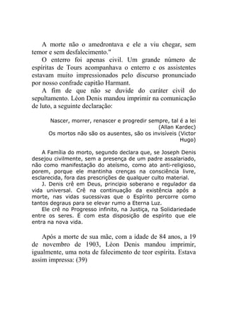 A morte não o amedrontava e ele a viu chegar, sem
temor e sem desfalecimento."
O enterro foi apenas civil. Um grande número de
espíritas de Tours acompanhava o enterro e os assistentes
estavam muito impressionados pelo discurso pronunciado
por nosso confrade capitão Harmant.
A fim de que não se duvide do caráter civil do
sepultamento. Léon Denis mandou imprimir na comunicação
de luto, a seguinte declaração:
Nascer, morrer, renascer e progredir sempre, tal é a lei
(Allan Kardec)
Os mortos não são os ausentes, são os invisíveis (Victor
Hugo)
A Família do morto, segundo declara que, se Joseph Denis
desejou civilmente, sem a presença de um padre assalariado,
não como manifestação do ateísmo, como ato anti-religioso,
porem, porque ele mantinha crenças na consciência livre,
esclarecida, fora das prescrições de qualquer culto material.
J. Denis crê em Deus, principio soberano e regulador da
vida universal. Crê na continuação da existência após a
morte, nas vidas sucessivas que o Espírito percorre como
tantos degraus para se elevar rumo a Eterna Luz.
Ele crê no Progresso infinito, na Justiça, na Solidariedade
entre os seres. É com esta disposição de espírito que ele
entra na nova vida.

Após a morte de sua mãe, com a idade de 84 anos, a 19
de novembro de 1903, Léon Denis mandou imprimir,
igualmente, uma nota de falecimento de teor espírita. Estava
assim impressa: (39)

 