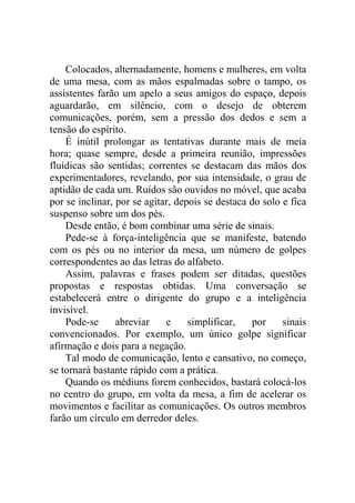 Colocados, alternadamente, homens e mulheres, em volta
de uma mesa, com as mãos espalmadas sobre o tampo, os
assistentes farão um apelo a seus amigos do espaço, depois
aguardarão, em silêncio, com o desejo de obterem
comunicações, porém, sem a pressão dos dedos e sem a
tensão do espírito.
É inútil prolongar as tentativas durante mais de meia
hora; quase sempre, desde a primeira reunião, impressões
fluídicas são sentidas; correntes se destacam das mãos dos
experimentadores, revelando, por sua intensidade, o grau de
aptidão de cada um. Ruídos são ouvidos no móvel, que acaba
por se inclinar, por se agitar, depois se destaca do solo e fica
suspenso sobre um dos pés.
Desde então, é bom combinar uma série de sinais.
Pede-se à força-inteligência que se manifeste, batendo
com os pés ou no interior da mesa, um número de golpes
correspondentes ao das letras do alfabeto.
Assim, palavras e frases podem ser ditadas, questões
propostas e respostas obtidas. Uma conversação se
estabelecerá entre o dirigente do grupo e a inteligência
invisível.
Pode-se
abreviar
e
simplificar,
por
sinais
convencionados. Por exemplo, um único golpe significar
afirmação e dois para a negação.
Tal modo de comunicação, lento e cansativo, no começo,
se tornará bastante rápido com a prática.
Quando os médiuns forem conhecidos, bastará colocá-los
no centro do grupo, em volta da mesa, a fim de acelerar os
movimentos e facilitar as comunicações. Os outros membros
farão um círculo em derredor deles.

 