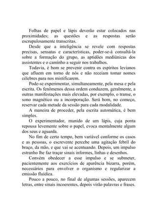 Folhas de papel e lápis deverão estar colocados nas
proximidades; as questões e as respostas serão
escrupulosamente transcritas.
Desde que a inteligência se revele com respostas
precisas, sensatas e características, poder-se-á consultá-la
sobre a formação do grupo, as aptidões mediúnicas dos
assistentes e o caminho a seguir nos trabalhos.
Todavia, é bom se prevenir contra os espíritos levianos
que afluem em torno de nós e não receiam tomar nomes
célebres para nos mistificarem.
Pode-se experimentar, simultaneamente, pela mesa e pela
escrita. Os fenômenos dessa ordem conduzem, geralmente, a
outras manifestações mais elevadas, por exemplo, o transe, o
sono magnético ou a incorporação. Será bom, no começo,
reservar cada metade da sessão para cada modalidade.
A maneira de proceder, pela escrita automática, é bem
simples.
O experimentador, munido de um lápis, cuja ponta
repousa levemente sobre o papel, evoca mentalmente algum
dos seus e aguarda.
No fim de certo tempo, bem variável conforme os casos
e as pessoas, o escrevente percebe uma agitação febril do
braço, da mão, e que vai se acentuando. Depois, um impulso
estranho lhe faz traçar sinais informes, linhas e desenhos.
Convém obedecer a esse impulso e se submeter,
pacientemente aos exercícios de aparência bizarra, porém,
necessários para envolver o organismo e regularizar a
emissão fluídica.
Pouco a pouco, no final de algumas sessões, aparecem
letras, entre sinais incoerentes, depois virão palavras e frases.

 
