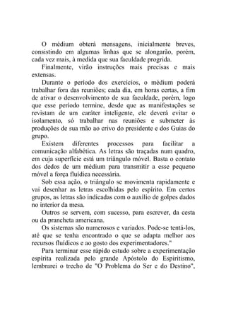 O médium obterá mensagens, inicialmente breves,
consistindo em algumas linhas que se alongarão, porém,
cada vez mais, à medida que sua faculdade progrida.
Finalmente, virão instruções mais precisas e mais
extensas.
Durante o período dos exercícios, o médium poderá
trabalhar fora das reuniões; cada dia, em horas certas, a fim
de ativar o desenvolvimento de sua faculdade, porém, logo
que esse período termine, desde que as manifestações se
revistam de um caráter inteligente, ele deverá evitar o
isolamento, só trabalhar nas reuniões e submeter às
produções de sua mão ao crivo do presidente e dos Guias do
grupo.
Existem diferentes processos para facilitar a
comunicação alfabética. As letras são traçadas num quadro,
em cuja superfície está um triângulo móvel. Basta o contato
dos dedos de um médium para transmitir a esse pequeno
móvel a força fluídica necessária.
Sob essa ação, o triângulo se movimenta rapidamente e
vai desenhar as letras escolhidas pelo espírito. Em certos
grupos, as letras são indicadas com o auxílio de golpes dados
no interior da mesa.
Outros se servem, com sucesso, para escrever, da cesta
ou da prancheta americana.
Os sistemas são numerosos e variados. Pode-se tentá-los,
até que se tenha encontrado o que se adapta melhor aos
recursos fluídicos e ao gosto dos experimentadores."
Para terminar esse rápido estudo sobre a experimentação
espírita realizada pelo grande Apóstolo do Espiritismo,
lembrarei o trecho de "O Problema do Ser e do Destino",

 