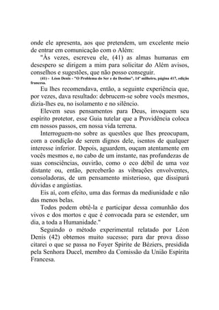 onde ele apresenta, aos que pretendem, um excelente meio
de entrar em comunicação com o Além:
"Às vezes, escreveu ele, (41) as almas humanas em
desespero se dirigem a mim para solicitar do Além avisos,
conselhos e sugestões, que não posso conseguir.
(41) - Léon Denis - "O Problema do Ser e do Destino", 14º milheiro, página 417, edição
francesa.

Eu lhes recomendava, então, a seguinte experiência que,
por vezes, dava resultado: debrucem-se sobre vocês mesmos,
dizia-lhes eu, no isolamento e no silêncio.
Elevem seus pensamentos para Deus, invoquem seu
espírito protetor, esse Guia tutelar que a Providência coloca
em nossos passos, em nossa vida terrena.
Interroguem-no sobre as questões que lhes preocupam,
com a condição de serem dignos dele, isentos de qualquer
interesse inferior. Depois, aguardem, ouçam atentamente em
vocês mesmos e, no cabo de um instante, nas profundezas de
suas consciências, ouvirão, como o eco débil de uma voz
distante ou, então, perceberão as vibrações envolventes,
consoladoras, de um pensamento misterioso, que dissipará
dúvidas e angústias.
Eis aí, com efeito, uma das formas da mediunidade e não
das menos belas.
Todos podem obtê-la e participar dessa comunhão dos
vivos e dos mortos e que é convocada para se estender, um
dia, a toda a Humanidade."
Seguindo o método experimental relatado por Léon
Denis (42) obtemos muito sucesso; para dar prova disso
citarei o que se passa no Foyer Spirite de Béziers, presidida
pela Senhora Ducel, membro da Comissão da União Espírita
Francesa.

 