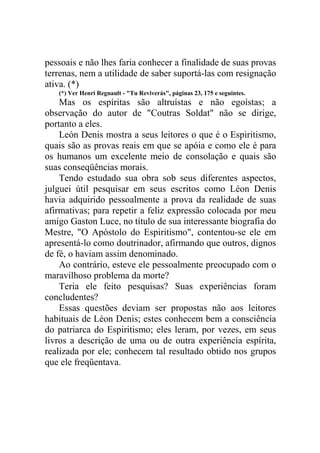 pessoais e não lhes faria conhecer a finalidade de suas provas
terrenas, nem a utilidade de saber suportá-las com resignação
ativa. (*)
(*) Ver Henri Regnault - "Tu Reviverás", páginas 23, 175 e seguintes.

Mas os espíritas são altruístas e não egoístas; a
observação do autor de "Coutras Soldat" não se dirige,
portanto a eles.
León Denis mostra a seus leitores o que é o Espiritismo,
quais são as provas reais em que se apóia e como ele é para
os humanos um excelente meio de consolação e quais são
suas conseqüências morais.
Tendo estudado sua obra sob seus diferentes aspectos,
julguei útil pesquisar em seus escritos como Léon Denis
havia adquirido pessoalmente a prova da realidade de suas
afirmativas; para repetir a feliz expressão colocada por meu
amigo Gaston Luce, no título de sua interessante biografia do
Mestre, "O Apóstolo do Espiritismo", contentou-se ele em
apresentá-lo como doutrinador, afirmando que outros, dignos
de fé, o haviam assim denominado.
Ao contrário, esteve ele pessoalmente preocupado com o
maravilhoso problema da morte?
Teria ele feito pesquisas? Suas experiências foram
concludentes?
Essas questões deviam ser propostas não aos leitores
habituais de Léon Denis; estes conhecem bem a consciência
do patriarca do Espiritismo; eles leram, por vezes, em seus
livros a descrição de uma ou de outra experiência espírita,
realizada por ele; conhecem tal resultado obtido nos grupos
que ele freqüentava.

 