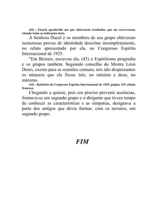(42) - Ficaria agradecido aos que obtivessem resultados, que me escrevessem,
citando todas as indicações úteis.

A Senhora Ducel e os membros de seu grupo obtiveram
numerosas provas de identidade descritas incompletamente,
no relato apresentado por ela, no Congresso Espírita
Internacional de 1925.
"Em Béziers, escreveu ela, (43) o Espiritismo progrediu
e os grupos também. Seguindo conselho do Mestre Léon
Denis, exceto para as reuniões comuns, nós não desprezamos
os números que ele fixou: três, no mínimo e doze, no
máximo.
(43) - Relatório do Congresso Espírita Internacional de 1925, página 129, edição
francesa.

Chegando a quinze, pois era preciso prevenir ausências,
formava-se um segundo grupo e o dirigente que tivera tempo
de conhecer as características e as simpatias, designava a
parte dos antigos que devia formar, com os novatos, um
segundo grupo.

FIM

 