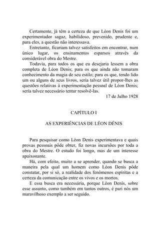 Certamente, já têm a certeza de que Léon Denis foi um
experimentador sagaz, habilidoso, prevenido, prudente e,
para eles, a questão não interessava.
Entretanto, ficariam talvez satisfeitos em encontrar, num
único lugar, os ensinamentos esparsos através da
considerável obra do Mestre.
Todavia, para todos os que eu desejaria lessem a obra
completa de Léon Denis; para os que ainda não tomaram
conhecimento da magia de seu estilo; para os que, tendo lido
um ou alguns de seus livros, seria talvez útil propor-lhes as
questões relativas à experimentação pessoal de Léon Denis;
seria talvez necessário tentar resolvê-las.
17 de Julho 1928

CAPÍTULO I
AS EXPERIÊNCIAS DE LÉON DÉNIS

Para pesquisar como Léon Denis experimentava e quais
provas pessoais pôde obter, fiz novas incursões por toda a
obra do Mestre. O estudo foi longo, mas de um interesse
apaixonante.
Há, com efeito, muito a se aprender, quando se busca a
maneira pela qual um homem como Léon Denis pôde
constatar, por si só, a realidade dos fenômenos espíritas e a
certeza da comunicação entre os vivos e os mortos.
E essa busca era necessária, porque Léon Denis, sobre
esse assunto, como também em tantos outros, é pari nós um
maravilhoso exemplo a ser seguido.

 