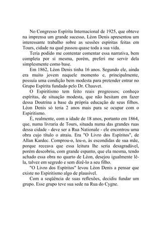 No Congresso Espírita Internacional de 1925, que obteve
na imprensa um grande sucesso, Léon Denis apresentou um
interessante trabalho sobre as sessões espíritas feitas em
Tours, cidade na qual passou quase toda a sua vida.
Teria podido me contentar comentar essa narrativa, bem
completa por si mesma, porém, preferi me servir dela
simplesmente como base.
Em 1862, Léon Denis tinha 16 anos. Segundo ele, ainda
era muito jovem naquele momento e, principalmente,
possuía uma condição bem modesta para pretender entrar no
Grupo Espírita fundado pelo Dr. Chauvet.
O Espiritismo tem feito reais progressos; conheço
espíritas, de situação modesta, que não hesitam em fazer
dessa Doutrina a base da própria educação de seus filhos.
Léon Denis só teria 2 anos mais para se ocupar com o
Espiritismo.
É, realmente, com a idade de 18 anos, portanto em 1864,
que, numa livraria de Tours, situada numa das grandes ruas
dessa cidade - deve ser a Rua Nationale - ele encontrou uma
obra cujo título o atraiu. Era "O Livro dos Espíritos", de
Allan Kardec. Comprou-o, leu-o, às escondidas de sua mãe,
porque receava que essa leitura lhe seria desagradável,
porém descobriu, com grande espanto, que ela mesma, tendo
achado essa obra no quarto de Léon, desejou igualmente lêla, talvez em segredo e sem dizê-lo a seu filho.
"O Livro dos Espíritos" levou Léon Denis a pensar que
existe no Espiritismo algo de plausível.
Com a seqüência de suas reflexões, decidiu fundar um
grupo. Esse grupo teve sua sede na Rua do Cygne.

 