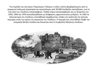 Την περίοδο του Δευτέρου Παγκοσμίου Πολέμου η πόλη υπέστη βομβαρδισμούς από τη
γερμανική πολεμική αεροπορία και περισσότεροι από 30.000 Λονδρέζοι σκοτώθηκαν, ενώ το
ένα τρίτο του Λονδίνου καταστράφηκε. Πολλά κτήρια καταστράφηκαν και τις δεκαετίες του
1950, 1960 και 1970 ανοικοδομήθηκαν με διάφορους αρχιτεκτονικούς ρυθμούς. Το 1965 τα
πολιτικά όρια του Λονδίνου επεκτάθηκαν λαμβάνοντας υπόψη την ανάπτυξη της αστικής
περιοχής εκτός των ορίων της κομητείας του Λονδίνου. Η περιοχή που επεκτάθηκε έλαβε την
ονομασία Μείζον Λονδίνο και διοικείται από το Συμβούλιο Μείζονος Λονδίνου.
 