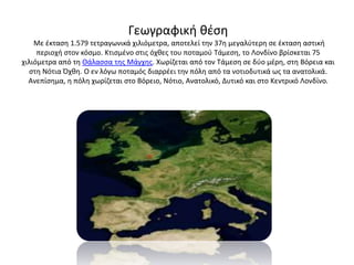 Γεωγραφική θέση
Με έκταση 1.579 τετραγωνικά χιλιόμετρα, αποτελεί την 37η μεγαλύτερη σε έκταση αστική
περιοχή στον κόσμο. Κτισμένο στις όχθες του ποταμού Τάμεση, το Λονδίνο βρίσκεται 75
χιλιόμετρα από τη Θάλασσα της Μάγχης. Χωρίζεται από τον Τάμεση σε δύο μέρη, στη Βόρεια και
στη Νότια Όχθη. Ο εν λόγω ποταμός διαρρέει την πόλη από τα νοτιοδυτικά ως τα ανατολικά.
Ανεπίσημα, η πόλη χωρίζεται στο Βόρειο, Νότιο, Ανατολικό, Δυτικό και στο Κεντρικό Λονδίνο.
 