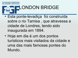 LONDON BRIDGE Esta ponte-levadiça foi construída sobre o rio Tamisa , que atravessa a cidade de Londres, tendo sido inaugurada em 1894. Hoje em dia é um dos pontos turísticos mais visitados da cidade e uma das mais famosas pontes do Mundo.