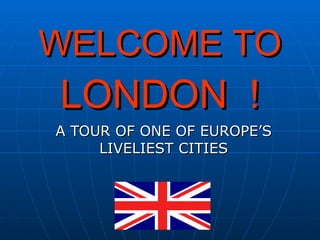 WELCOME TO
LONDON !
A TOUR OF ONE OF EUROPE’S
     LIVELIEST CITIES
 