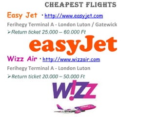 Cheapest flights Easy Jet  · http:// www.easyjet.com Ferihegy Terminal A - London Luton / Gatewick Return ticket 25.000 – 60.000 Ft Wizz Air · http:// www.wizzair.com Ferihegy Terminal A - London Luton Return ticket 20.000 – 50.000 Ft 