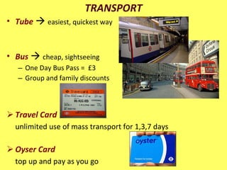 TRANSPORT Tube      easiest, quickest way Bus      cheap, sightseeing  One Day Bus Pass =  £3  Group and family discounts Travel Card unlimited use of mass transport for 1,3,7 days Oyser Card   top up and pay as you go 