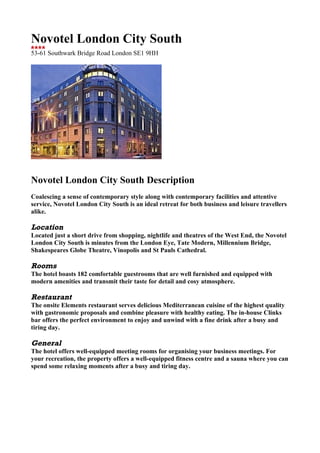Novotel London City South
53-61 Southwark Bridge Road London SE1 9HH




Novotel London City South Description
Coalescing a sense of contemporary style along with contemporary facilities and attentive
service, Novotel London City South is an ideal retreat for both business and leisure travellers
alike.

Location
Located just a short drive from shopping, nightlife and theatres of the West End, the Novotel
London City South is minutes from the London Eye, Tate Modern, Millennium Bridge,
Shakespeares Globe Theatre, Vinopolis and St Pauls Cathedral.

Rooms
The hotel boasts 182 comfortable guestrooms that are well furnished and equipped with
modern amenities and transmit their taste for detail and cosy atmosphere.

Restaurant
The onsite Elements restaurant serves delicious Mediterranean cuisine of the highest quality
with gastronomic proposals and combine pleasure with healthy eating. The in-house Clinks
bar offers the perfect environment to enjoy and unwind with a fine drink after a busy and
tiring day.

General
The hotel offers well-equipped meeting rooms for organising your business meetings. For
your recreation, the property offers a well-equipped fitness centre and a sauna where you can
spend some relaxing moments after a busy and tiring day.
 