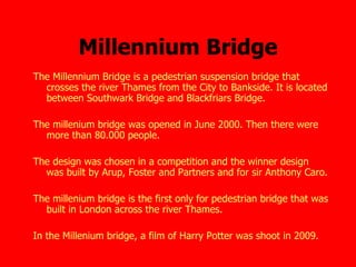 Millennium Bridge The Millennium Bridge is a pedestrian suspension bridge that crosses the river Thames from the City to Bankside. It is located between Southwark Bridge and Blackfriars Bridge.    The millenium bridge was opened in June 2000. Then there were more than 80.000 people. The design was chosen in a competition and the winner design was built by Arup, Foster and Partners and for sir Anthony Caro. The millenium bridge is the first only for pedestrian bridge that was built in London across the river Thames.   In the Millenium bridge, a film of Harry Potter was shoot in 2009.   