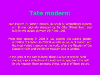 Tate modern: Tate Modern is Britain's national museum of international modern art. It was originally designed by Sir Giles Gilbert Scott, and built in two stages between 1947 and 1963.    From their opening in 2000 it has become the second greater attraction of London. In 2007 it was the museum of modern art, the most visited museum in the world, after the Museum of the Louvre in Paris and the British Museum also in London.   In the walls of the Tate modern, there is a pile of second-hand clothes, a sack of lentils and a mattress hanging from the wall. In this museum there are many things, and all of them are art.   