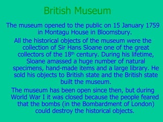 British Museum The museum opened to the public on 15 January 1759 in Montagu House in  Bloomsbury .  All the historical objects of the museum were the collection of Sir Hans Sloane one of the great collectors of the 18 th  century. During his lifetime, Sloane amassed a huge number of natural specimens, hand-made items and a large library. He sold his objects to British state and the British state built the museum. The museum has been open  since then , but during World War I  it was  closed because the people feared  that the bombs (in the Bombardment of London) could destroy the historical objects.   