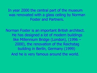 In year 2000 the central part of the museum was renovated with a glass ceiling by Norman Foster and Partners. Norman Foster is an important British architect. He has designed a lot of modern buildings like Millennium Bridge   (London),  (1996 – 2000) , the renovation of the Reichstag building in   Berlín ,  Germany  (1999)  And he is very famous around the world. 