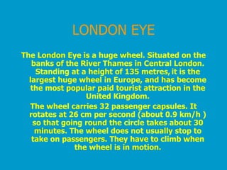 LONDON EYE The London Eye  is a huge wheel. Situated on the banks of the River Thames in Central London. Standing at a height of 135 metres,   it is the largest huge wheel in Europe, and has become the most popular paid tourist attraction in the United Kingdom. The wheel carries 32 passenger capsules. It rotates at 26 cm per second (about 0.9 km/h ) so that going round the circle takes about 30 minutes. The wheel does not usually stop to take on passengers. They have to climb when the wheel is in motion. 