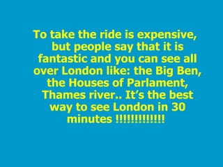 To take the ride is expensive, but people say that it is fantastic and you can see all over London like: the Big Ben, the Houses of Parlament, Thames river.. It’s the best way to see London in 30 minutes !!!!!!!!!!!!!   