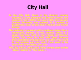 City Hall In the City Hall, there is the Greater London Autority. It was designed by Norman Foster and opened in July 2002, two years after the Greater London Authority was created. It is located in Southwark, near to the River Thames and Tower Bridge. The building is unusual with a bulbous shape like a motorcycle helmet. In the interior there is a spiral staircase, that is very typical of Norman Foster. The walls are built with glass because they symbolize transparency, so that if you want to see outside you can, and if you want to be seen from the outside, you can. The City Hall is called with funny names such as the ‘Glass Testicle’ or ‘The Onion’… 