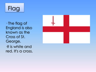 Flag
· The flag of
England is also
known as the
Cross of St.
George.
·It is white and
red. It's a cross.
 