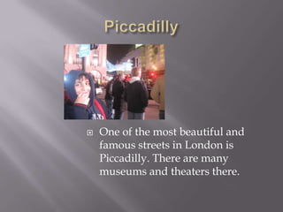 PiccadillyOne of the most beautiful and famous streets in London is Piccadilly. There are many museums and theaters there.