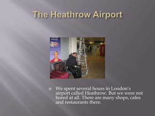 The Heathrow AirportWe spent several hours in London’s airport called Heathrow. But we were not bored at all. There are many shops, cafes and restaurants there.