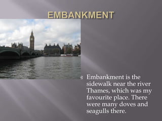 EMBANKMENTEmbankment is the sidewalk near the river Thames, which was my favourite place. There were many doves and seagulls there.