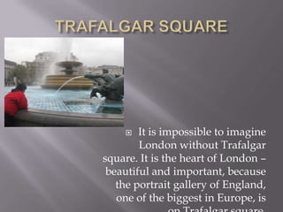 TRAFALGAR SQUAREIt is impossible to imagine London without Trafalgar square. It is the heart of London – beautiful and important, because the portrait gallery of England, one of the biggest in Europe, is on Trafalgar square.