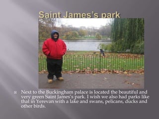 Saint James’s parkNext to the Buckingham palace is located the beautiful and very green Saint James’s park. I wish we also had parks like that in Yerevan with a lake and swans, pelicans, ducks and other birds. 
