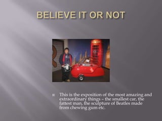BELIEVE IT OR NOTThis is the exposition of the most amazing and extraordinary things – the smallest car, the fattest man, the sculpture of Beatles made from chewing gum etc.