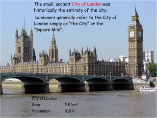 The small, ancient  City of London  was historically the entirety of the city.  Londoners generally refer to the City of London simply as "the City" or the  "Square Mile".  City of London Area: 2.6 km² Population: 9,200 