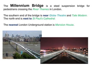 The  Millennium Bridge   is a steel suspension bridge for pedestrians crossing the  River Thames  in London. The southern end of the bridge is  near   Globe Theatre  and  Tate Modern.  The north end is  next to  St Paul's Cathedral. The  nearest  London Underground station is  Mansion House . 