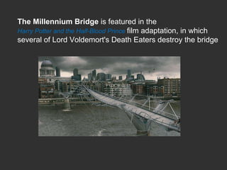 The Millennium Bridge  is featured in the  Harry Potter and the Half-Blood Prince  film adaptation, in which several of Lord Voldemort's Death Eaters destroy the bridge  