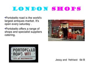 London   shops Portobello road is the world's largest antiques market. It's open every saturday . Portobello offers a range of shops and specialist suppliers catering. Jessy and  frehiwot  6è B 