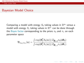 ABC Methods for Bayesian Model Choice
  Gibbs random ﬁelds




Bayesian Model Choice



      Comparing a model with energy S0 taking values in Rp0 versus a
      model with energy S1 taking values in Rp1 can be done through
      the Bayes factor corresponding to the priors π0 and π1 on each
      parameter space

                                        exp{θ T S0 (x)}/Zθ 0 ,0 π0 (dθ 0 )
                                              0
                       Bm0 /m1 (x) =
                                        exp{θ T S1 (x)}/Zθ 1 ,1 π1 (dθ 1 )
                                              1
 