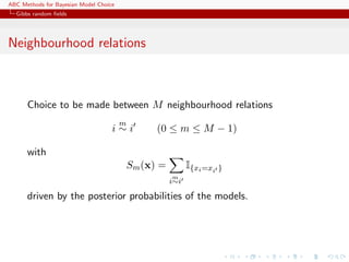 ABC Methods for Bayesian Model Choice
  Gibbs random ﬁelds




Neighbourhood relations



      Choice to be made between M neighbourhood relations
                                        m
                                    i∼i           (0 ≤ m ≤ M − 1)

      with
                                            Sm (x) =         I{xi =xi }
                                                       m
                                                       i∼i

      driven by the posterior probabilities of the models.
 